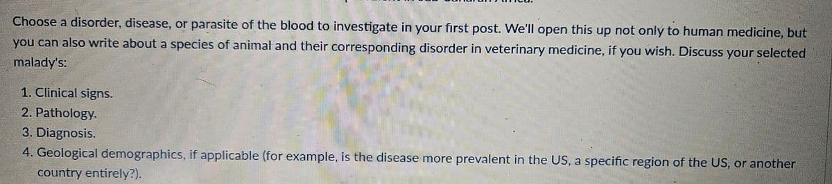 Choose a disorder, disease, or parasite of the blood to investigate in your first post. We'll open this up not only to human medicine, but
you can also write about a species of animal and their corresponding disorder in veterinary medicine, if you wish. Discuss your selected
malady's:
1. Clinical signs.
2. Pathology.
3. Diagnosis.
4. Geological demographics, if applicable (for example, is the disease more prevalent in the US, a specific region of the US, or another
country entirely?).