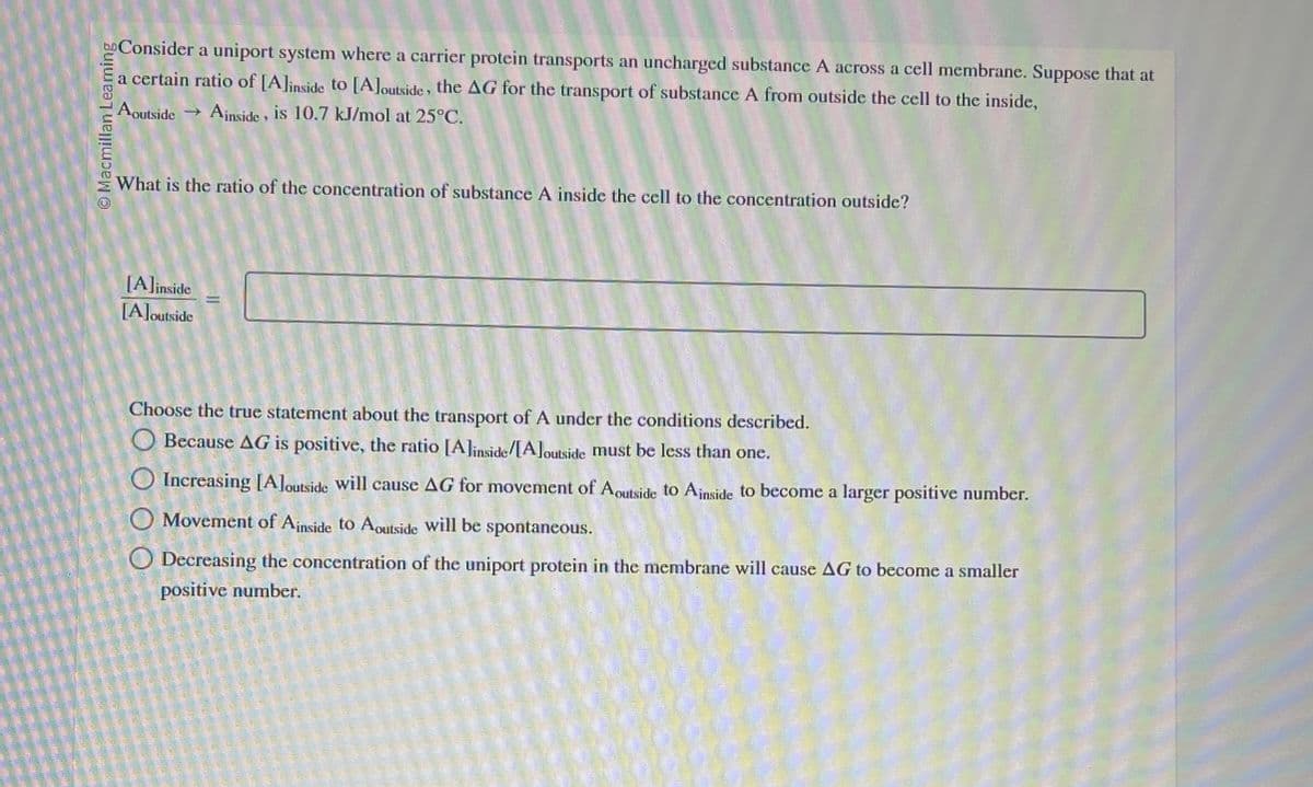bo Consider a uniport system where a carrier protein transports an uncharged substance A across a cell membrane. Suppose that at
a certain ratio of [A] inside to [A] outside, the AG for the transport of substance A from outside the cell to the inside,
Macmillan Leaming
A outside → Ainside, is 10.7 kJ/mol at 25°C.
What is the ratio of the concentration of substance A inside the cell to the concentration outside?
[A]inside
[A]outside
Choose the true statement about the transport of A under the conditions described.
Because AG is positive, the ratio [A] inside/[A]outside must be less than one.
Increasing [A]outside will cause AG for movement of Aoutside to Ainside to become a larger positive number.
Movement of Ainside to Aoutside will be spontaneous.
Decreasing the concentration of the uniport protein in the membrane will cause AG to become a smaller
positive number.