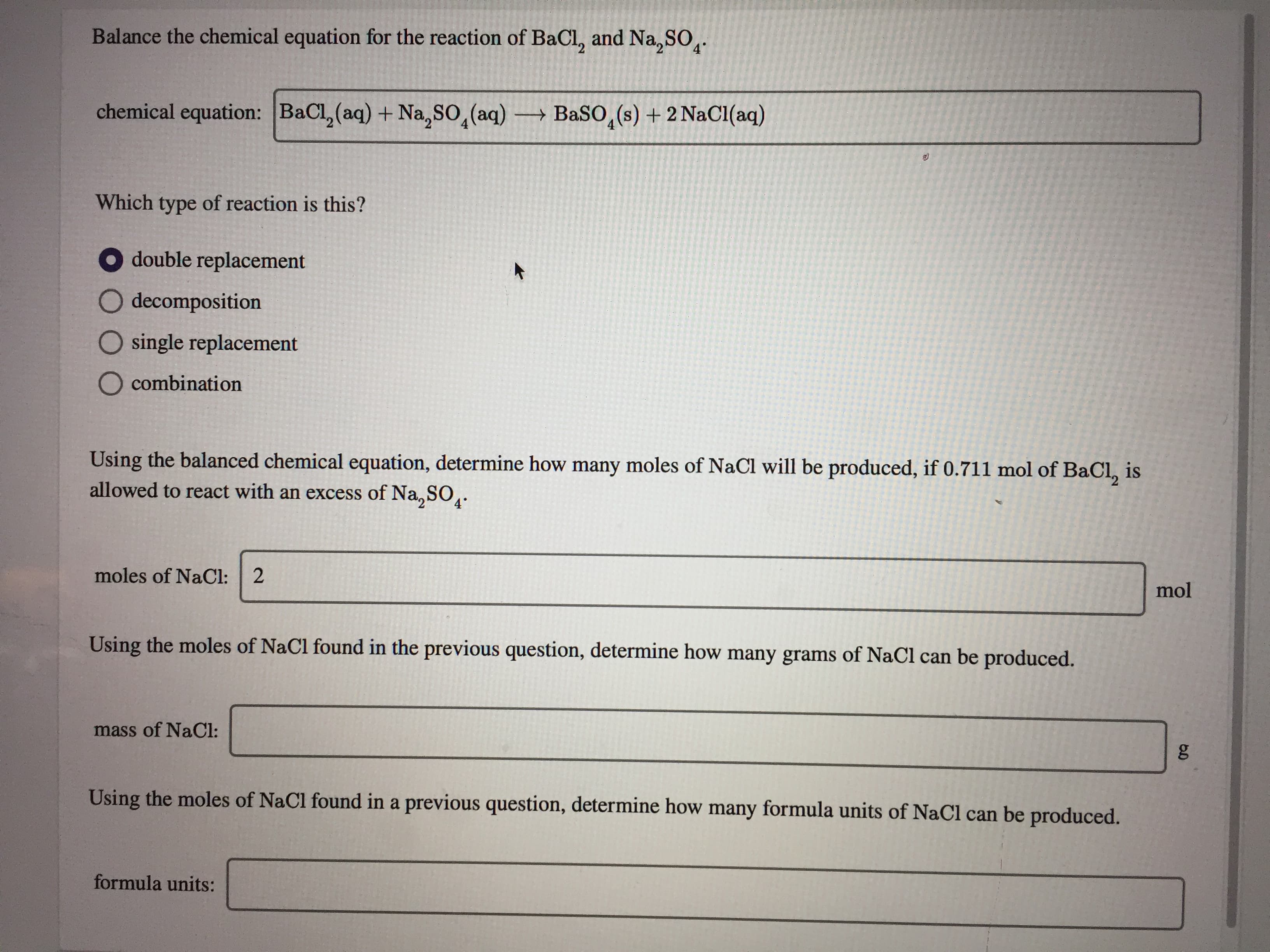 Balance the chemical equation for the reaction of BaCl, and Na, SO̟.
4°
chemical equation: BaCl, (aq) + Na, SO,(aq)
BaSO,(s) + 2 NaCl(aq)
Which type of reaction is this?
double replacement
O decomposition
O single replacement
O combination
Using the balanced chemical equation, determine how many moles of NaCl will be produced, if 0.711 mol of BaCl, is
allowed to react with an excess of Na,SO.
moles of NaCl: 2
mol
Using the moles of NaCl found in the previous question, determine how many grams of NaCl can be produced.
mass of NaCl:
Using the moles of NaCl found in a previous question, determine how many formula units of NaCl can be produced.
formula units:
ం
