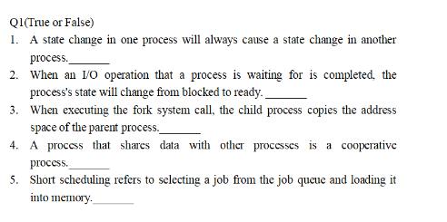 ### True or False Questions

**Q1 (True or False)**
1. A state change in one process will always cause a state change in another process. _______
2. When an I/O operation that a process is waiting for is completed, the process's state will change from blocked to ready. _______
3. When executing the fork system call, the child process copies the address space of the parent process. _______
4. A process that shares data with other processes is a cooperative process. _______
5. Short scheduling refers to selecting a job from the job queue and loading it into memory. _______