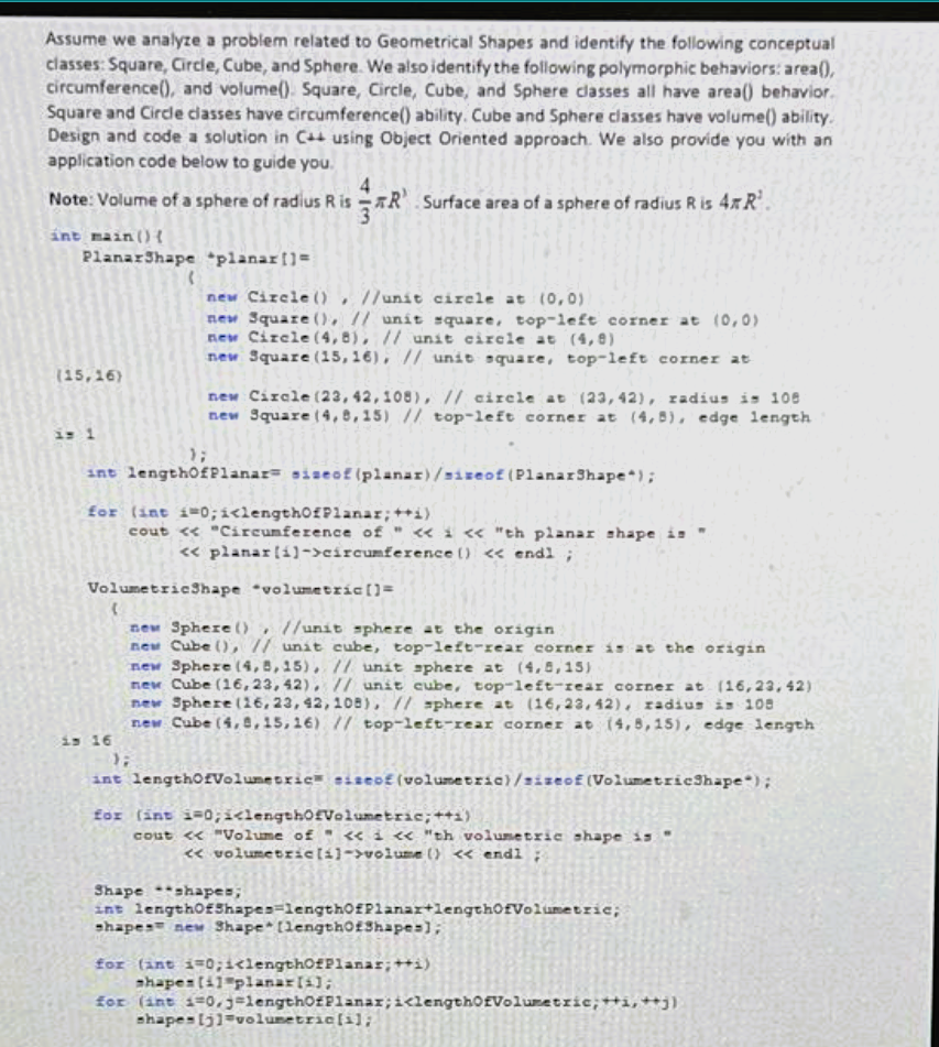 **Geometrical Shapes Analysis and Computation**

In this module, we will analyze a problem related to Geometrical Shapes and identify the following conceptual classes: Square, Circle, Cube, and Sphere. Additionally, we will identify the following polymorphic behaviors: `area()`, `circumference()`, and `volume()`. The following are the behaviors for each class:
- **Square and Circle:** Both have `area()` and `circumference()` abilities.
- **Cube and Sphere:** Both have `area()` and `volume()` abilities.

A solution in C++ using Object-Oriented Programming is provided below. This code illustrates the implementation of these behaviors.

### C++ Code for Geometrical Shapes

```cpp
#include <iostream>
#include <cmath>

using namespace std;

class PlanarShape {
public:
    virtual double area() const = 0;
    virtual double circumference() const = 0;
};

class Circle : public PlanarShape {
    double radius;
public:
    Circle(double r) : radius(r) {}
    double area() const override { return M_PI * radius * radius; }
    double circumference() const override { return 2 * M_PI * radius; }
};

class Square : public PlanarShape {
    double side;
public:
    Square(double s) : side(s) {}
    double area() const override { return side * side; }
    double circumference() const override { return 4 * side; }
};

class VolumetricShape {
public:
    virtual double area() const = 0;
    virtual double volume() const = 0;
};

class Sphere : public VolumetricShape {
    double radius;
public:
    Sphere(double r) : radius(r) {}
    double area() const override { return 4 * M_PI * radius * radius; }
    double volume() const override { return (4.0 / 3.0) * M_PI * pow(radius, 3); }
};

class Cube : public VolumetricShape {
    double side;
public:
    Cube(double s) : side(s) {}
    double area() const override { return 6 * side * side; }
    double volume() const override { return side * side * side; }
};

int main() {
    PlanarShape *planar[] = {
        new Circle(1), // unit circle at (0,0)
        new Square(1), // unit square, top-left corner