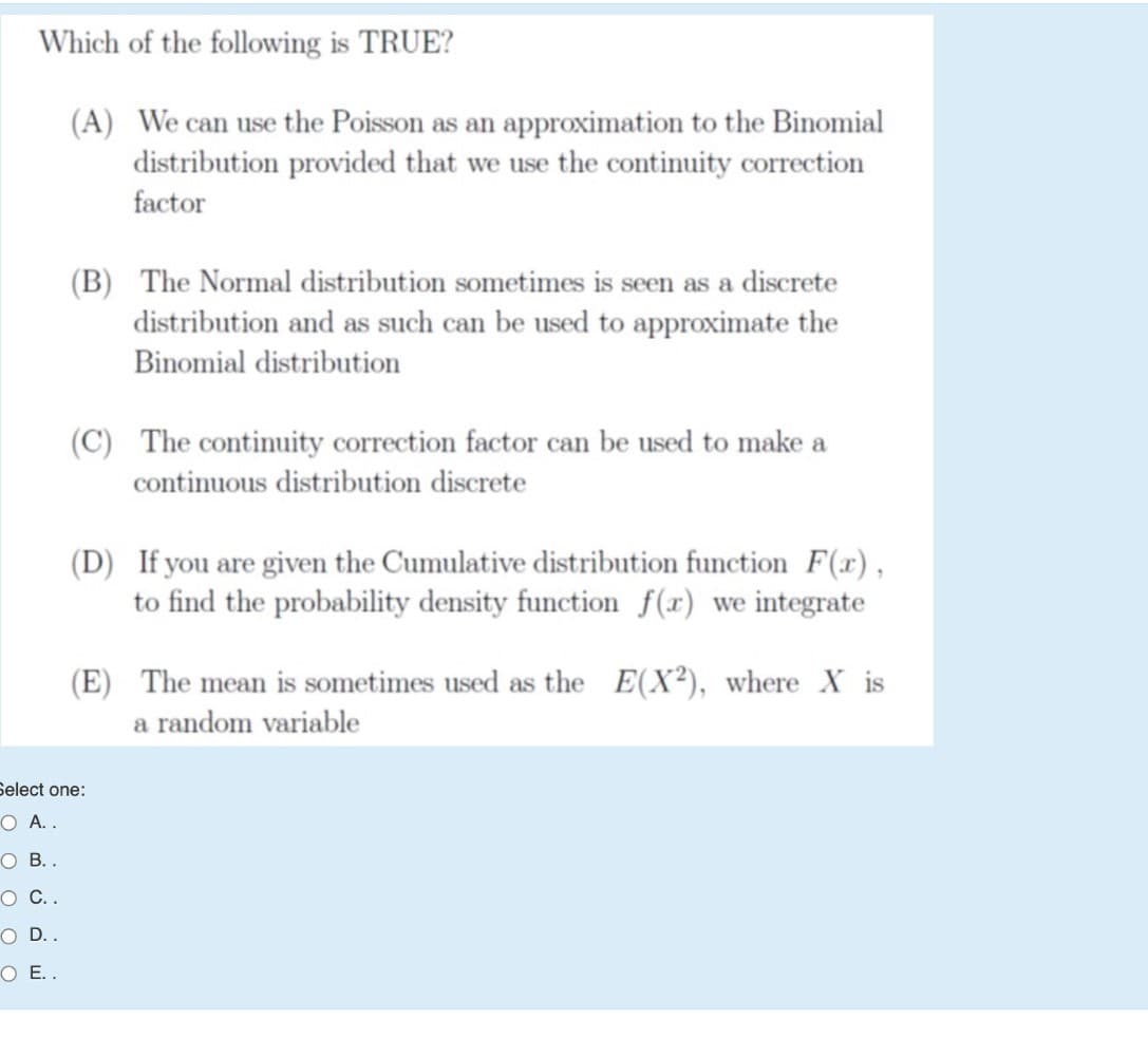 Which of the following is TRUE?
(A) We can use the Poisson as an approximation to the Binomial
distribution provided that we use the continuity correction
factor
(B) The Normal distribution sometimes is seen as a discrete
distribution and as such can be used to approximate the
Binomial distribution
(C) The continuity correction factor can be used to make a
continuous distribution discrete
(D) If you are given the Cumulative distribution function F(x),
to find the probability density function f(x) we integrate
(E) The mean is sometimes used as the E(X²), where X is
a random variable
Select one:
O A. .
O B..
о С..
O D..
O E..
