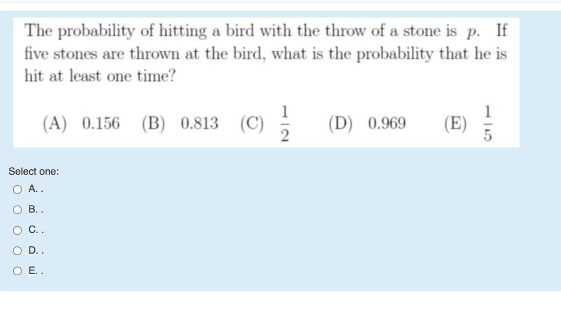 The probability of hitting a bird with the throw of a stone is p. If
five stones are thrown at the bird, what is the probability that he is
hit at least one time?
(A) 0.156 (B) 0.813 (C)
(D) 0.969
Select one:
А..
Ов..
O C..
O D..
O E..
