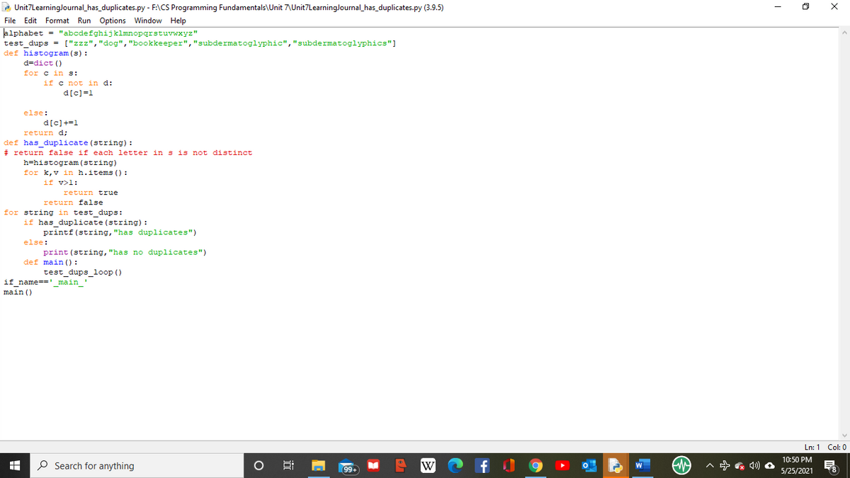 - Unit7LearningJournal_has_duplicates.py - F:\CS Programming Fundamentals\Unit 7\Unit7LearningJournal_has_duplicates.py (3.9.5)
File Edit Format Run Options Window Help
lalphabet
= "abcdefghijklmnopqrstuvwxyz"
test dups = ["zzz","dog", "bookkeeper","subdermatoglyphic","subdermatoglyphics"]
def histogram (s) :
d=dict ()
for c in s:
if c not in d:
d[c)=1
else:
d[c]+=1
return d;
def has duplicate (string) :
# return false if each letter in s is not distinct
h=histogram (string)
for k, v in h.items () :
if v>l:
return true
return false
for string in test dups:
if has duplicate (string):
printf(string, "has duplicates")
else:
print (string, "has no duplicates")
def main () :
test dups loop ()
if name-' main
main ()
Ln: 1 Col: 0
10:50 PM
O Search for anything
f
A 4) O
남
99+
W
5/25/2021
8.
