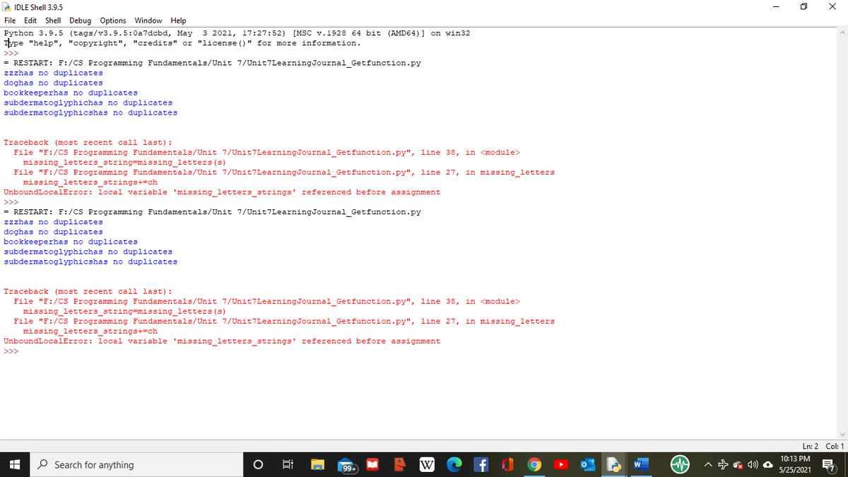 2 IDLE Shell 3.9.5
File Edit Shell Debug Options Window Help
Python 3.9.5 (tags/v3.9.5:0a7dcbd, May 3 2021, 17:27:52) [MSC v.1928 64 bit (AMD64) ] on win32
Type "help", "copyright", "credits" or "license ()" for more information.
>>>
= RESTART: F:/CS Programming Fundamentals/Unit 7/Unit7LearningJournal Getfunction.py
zzzhas no duplicates
doghas no duplicates
bookkeeperhas no duplicates
subdermatoglyphichas no duplicates
subdermatoglyphicshas no duplicates
Traceback (most recent call last):
File "F:/CS Programming Fundamentals/Unit 7/Unit7LearningJournal Getfunction.py", line 38, in <module>
missing letters string=missing letters (s)
File "F:/CS Programming Fundamentals/Unit 7/Unit7LearningJournal Getfunction.py", line 27, in missing letters
missing_letters strings+=ch
UnboundLocalError: local variable 'missing letters strings' referenced before assignment
>>>
= RESTART: F:/CS Programming Fundamentals/Unit 7/Unit7LearningJournal Getfunction.py
zzzhas no duplicates
doghas no duplicates
bookkeeperhas no duplicates
subdermatoglyphichas no duplicates
subdermatoglyphicshas no duplicates
Traceback (most recent call last) :
File "F:/CS Programming Fundamentals/Unit 7/Unit7LearningJournal Getfunction.py", line 38, in <module>
missing letters string=missing letters (s)
File "F:/CS Programming Fundamentals/Unit 7/Unit7LearningJournal_Getfunction.py", line 27, in missing_letters
missing letters strings+=ch
UnboundLocalError: local variable 'missing letters strings' referenced before assignment
>>>
Ln: 2 Col: 1
10:13 PM
P Search for anything
A 4) O
W
99+
5/25/2021
