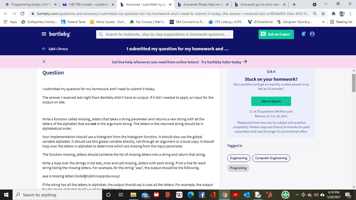 * Programming Assign. Unit 7
(180,788 unread) - caudlemar x
b Answered: I submitted my qu X
b Answered: Please help me wi
b Answered: got an error mess
->
A bartleby.com/questions-and-answers/i-submitted-my-question-for-my-homework-and-i-need-to-submit-it-today.-the-answer-i-received-last-ni/f8c8e069-24ac-4f23-9. Q
E Apps
GoPaperless Solutio.
A Federal Taxes
O Maria Caudle - Outl..
* My Courses | Wall S.
sa SBA CoronaVirus R...
O CPE Catalog | ACPE.
V BVDataWorld
O Gangnam Style Buy.
E Reading list
= bartleby
Q Search for textbooks, step-by-step explanations to homework questions,...
E Ask an Expert
+ Q&A Library
I submitted my question for my homework and ...
Get live help whenever you need from online tutors! Try bartleby tutor today >
Q& A
Question
Stuck on your homework?
Ask a question and get an expertly curated answer in as
I submitted my question for my homework and I need to submit it today.
fast as 30 minutes.
The answer I received last night from Bartleby didn't have an output. If it did I needed to apply an input for the
Ask an Expert
output on Idle.
21 of 30 questions left this cycle
Renews on Jun 19, 2021
Write a function called missing_letters that takes a string parameter and returns a new string with all the
letters of the alphabet that are not in the argument string. The letters in the returned string should be in
alphabetical order.
*Response times may vary by subject and question
complexity. Median response time is 34 minutes for paid
subscribers and may be longer for promotional offers.
Your implementation should use a histogram from the histogram function. It should also use the global
variable alphabet. It should use this global variable directly, not through an argument or a local copy. It should
loop over the letters in alphabet to determine which are missing from the input parameter.
Tagged in
The function missing_letters should combine the list of missing letters into a string and return that string.
Engineering
Computer Engineering
Write a loop over the strings in list test_miss and call missing_letters with each string. Print a line for each
string listing the missing letters. For example, for the string "aaa", the output should be the following.
Programing
aaa is missing letters bcdefghijklmnopqrstuvwxyz
If the string has all the letters in alphabet, the output should say it uses all the letters. For example, the output
for the ctrina alahabot iteolfwould bn the followins
6:10 PM
O Search for anything
W
99+
5/26/2021
