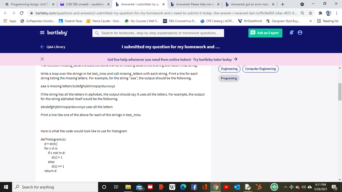 * Programming Assign. Unit 7
(180,788 unread) - caudlemar x
b Answered: I submitted my qu X
b Answered: Please help me wi
b Answered: got an error mess
->
A bartleby.com/questions-and-answers/i-submitted-my-question-for-my-homework-and-i-need-to-submit-it-today.-the-answer-i-received-last-ni/f8c8e069-24ac-4f23-9. Q
E Apps
GoPaperless Solutio.
A Federal Taxes
O Maria Caudle - Outl..
* My Courses | Wall S.
sa SBA CoronaVirus R...
O CPE Catalog | ACPE.
V BVDataWorld
O Gangnam Style Buy.
E Reading list
= bartleby
Q Search for textbooks, step-by-step explanations to homework questions, ..
E Ask an Expert
+ Q&A Library
I submitted my question for my homework and ...
Get live help whenever you need from online tutors! Try bartleby tutor today >
Engineering
Computer Engineering
Write a loop over the strings in list test_miss and call missing_letters with each string. Print a line for each
string listing the missing letters. For example, for the string "aaa", the output should be the following.
Programing
aaa is missing letters bcdefghijklmnopqrstuvwxyz
If the string has all the letters in alphabet, the output should say it uses all the letters. For example, the output
for the string alphabet itself would be the following.
abcdefghijklmnopqrstuvwxyz uses all the letters
Print a line like one of the above for each of the strings in test_miss.
Here is what the code would look like to use for histogram
def histogram(s):
d = dict()
for c in s:
if c not in d:
d[c] = 1
else:
d[c] += 1
return d
6:11 PM
O Search for anything
W
- * 4) O
99+
5/26/2021
近

