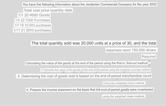 You have the following information about the Jordanian Commercial Company for the year 2022
Total cost price quantity date
1/1 20 4000 Goods
1/4 22 7000 Purchases
1/7 18 10,000 purchases
1/11 21 3000 purchases
The total quantity sold was 20,000 units at a price of 30, and the total
expenses were 150,000 dinars.
Required
Calculating the value of the goods at the end of the period using the first-in, first-out method 1
2 Calculate the value of the goods at the end of the period using the weighted average method
3. Determining the cost of goods sold is based on the end-of-period merchandise count
Using the weighted mean method.
4. Prepare the income statement on the basis that the end-of-period goods were inventoried
using the weighted mean method.