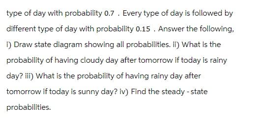 type of day with probability 0.7. Every type of day is followed by
different type of day with probability 0.15. Answer the following,
i) Draw state diagram showing all probabilities. ii) What is the
probability of having cloudy day after tomorrow if today is rainy
day? iii) What is the probability of having rainy day after
tomorrow if today is sunny day? iv) Find the steady-state
probabilities.