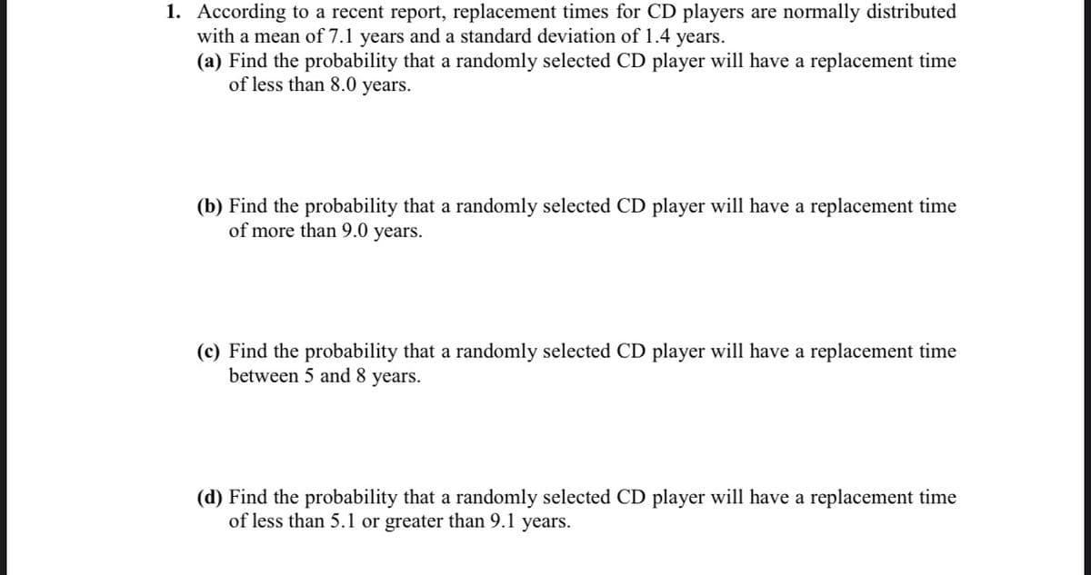 1. According to a recent report, replacement times for CD players are normally distributed
with a mean of 7.1 years and a standard deviation of 1.4 years.
(a) Find the probability that a randomly selected CD player will have a replacement time
of less than 8.0 years.
(b) Find the probability that a randomly selected CD player will have a replacement time
of more than 9.0 years.
(c) Find the probability that a randomly selected CD player will have a replacement time
between 5 and 8 years.
(d) Find the probability that a randomly selected CD player will have a replacement time
of less than 5.1 or greater than 9.1 years.