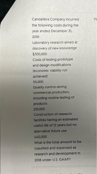 Candalibra Company incurred
the following costs during the
year ended December 31,
2018:
Laboratory research aimed at
discovery of new knowledge
$300,000
Costs of testing prototype
and design modifications
(economic viability not
achieved)
55,000
Quality control during
commercial production,
including routine testing of
products
210,000
Construction of research
facilities having an estimated
useful life of 12 years but no
alternative future use
440,000
What is the total amount to be
classified and expensed as
research and development in
2018 under U.S. GAAP?
79