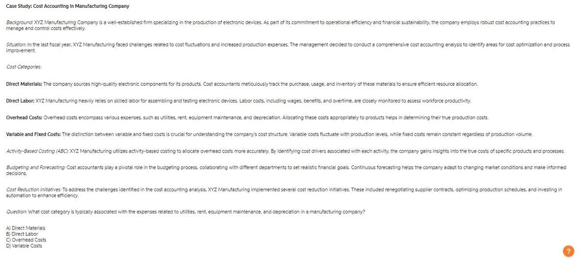 Case Study: Cost Accounting In Manufacturing Company
Background: XYZ Manufacturing Company is a well-established firm specializing in the production of electronic devices. As part of its commitment to operational efficiency and financial sustainability, the company employs robust cost accounting practices to
manage and control costs effectively.
Situation: In the last fiscal year, XYZ Manufacturing faced challenges related to cost fluctuations and increased production expenses. The management decided to conduct a comprehensive cost accounting analysis to identify areas for cost optimization and process
improvement.
Cost Categories:
Direct Materials: The company sources high-quality electronic components for its products. Cost accountants meticulously track the purchase, usage, and inventory of these materials to ensure efficient resource allocation.
Direct Labor: XYZ Manufacturing heavily relies on skilled labor for assembling and testing electronic devices. Labor costs, including wages, benefits, and overtime, are closely monitored to assess workforce productivity.
Overhead Costs: Overhead costs encompass various expenses, such as utilities, rent, equipment maintenance, and depreciation. Allocating these costs appropriately to products helps in determining their true production costs.
Varlable and Fixed Costs: The distinction between variable and fixed costs is crucial for understanding the company's cost structure. Variable costs fluctuate with production levels, while fixed costs remain constant regardless of production volume.
Activity-Based Costing (ABC): XYZ Manufacturing utilizes activity-based costing to allocate overhead costs more accurately. By identifying cost drivers associated with each activity, the company gains insights into the true costs of specific products and processes.
Budgeting and Forecasting: Cost accountants play a pivotal role in the budgeting process, collaborating with different departments to set realistic financial goals. Continuous forecasting helps the company adapt to changing market conditions and make informed
decisions.
Cost Reduction Initiatives: To address the challenges identified in the cost accounting analysis, XYZ Manufacturing implemented several cost reduction initiatives. These included renegotiating supplier contracts, optimizing production schedules, and investing in
automation to enhance efficiency.
Question: What cost category is typically associated with the expenses related to utilities, rent, equipment maintenance, and depreciation in a manufacturing company?
A) Direct Materials
B) Direct Labor
C) Overhead Costs
D) Variable Costs