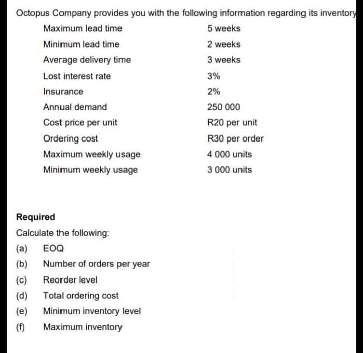 Octopus Company provides you with the following information regarding its inventory
Maximum lead time
5 weeks
Minimum lead time
2 weeks
Average delivery time
3 weeks
Lost interest rate
3%
Insurance
2%
Annual demand
250 000
Cost price per unit
R20 per unit
Ordering cost
R30 per order
Maximum weekly usage
4 000 units
Minimum weekly usage
3 000 units
Required
Calculate the following:
(a)
EOQ
(b)
Number of orders per year
(c)
Reorder level
(d)
Total ordering cost
(e)
Minimum inventory level
(f)
Maximum inventory
