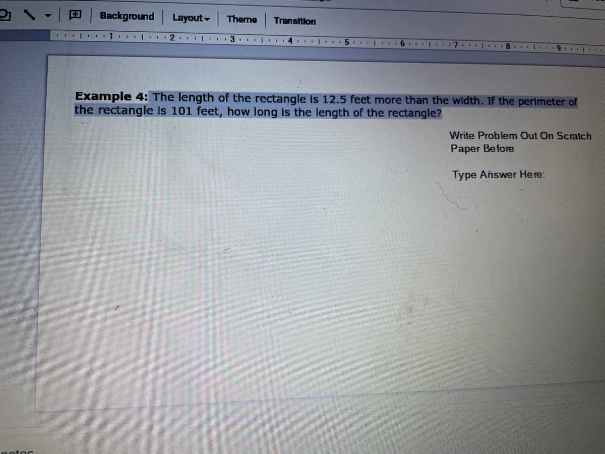 Background
Layout-
Theme
Transition
4 | II5 IT I 6. I
9.
Example 4: The length of the rectangle is 12.5 feet more than the width. If the perimeter of
the rectangle is 101 feet, how long is the length of the rectangle?
Write Problem Out On Scratch
Paper Before
Type Añswer Here:
notor
