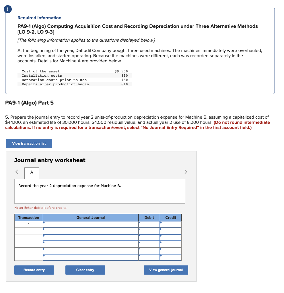 Required information
PA9-1 (Algo) Computing Acquisition Cost and Recording Depreciation under Three Alternative Methods
[LO 9-2, LO 9-3]
[The following information applies to the questions displayed below.]
At the beginning of the year, Daffodil Company bought three used machines. The machines immediately were overhauled,
were installed, and started operating. Because the machines were different, each was recorded separately in the
accounts. Details for Machine A are provided below.
Cost of the asset.
Installation costs
Renovation costs prior to use
Repairs after production began
PA9-1 (Algo) Part 5
5. Prepare the journal entry to record year 2 units-of-production depreciation expense for Machine B, assuming a capitalized cost of
$44,100, an estimated life of 30,000 hours, $4,500 residual value, and actual year 2 use of 8,000 hours. (Do not round intermediate
calculations. If no entry is required for a transaction/event, select "No Journal Entry Required" in the first account field.)
View transaction list
Journal entry worksheet
<
A
Record the year 2 depreciation expense for Machine B.
Note: Enter debits before credits.
Transaction
1
Record entry
$9,500
850
750
610
General Journal
Clear entry
Debit
Credit
View general journal
>