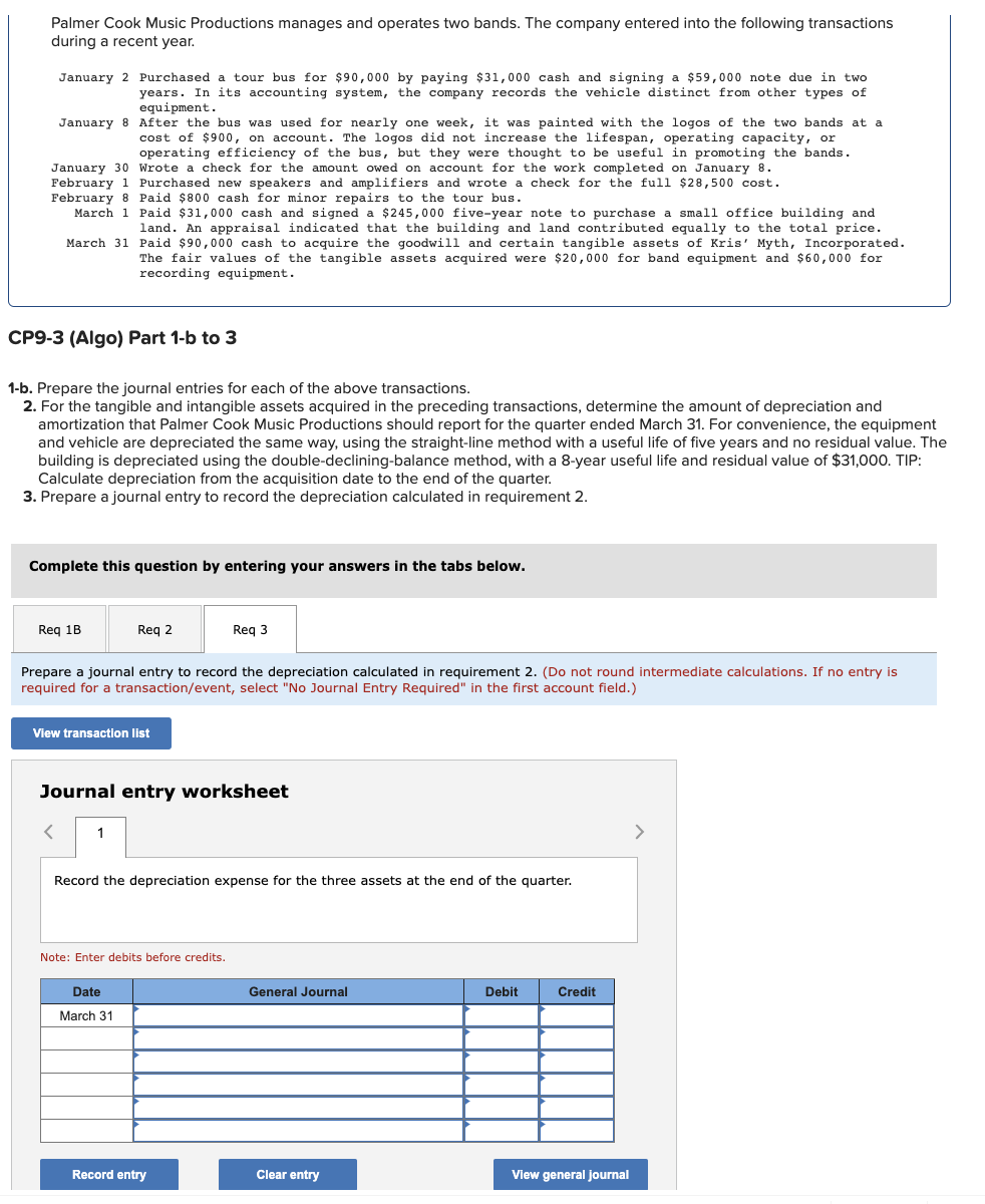 Palmer Cook Music Productions manages and operates two bands. The company entered into the following transactions
during a recent year.
January 2 Purchased a tour bus for $90,000 by paying $31,000 cash and signing a $59,000 note due in two
years. In its accounting system, the company records the vehicle distinct from other types of
equipment.
January 8 After the bus was used for nearly one week, it was painted with the logos of the two bands at a
cost of $900, on account. The logos did not increase the lifespan, operating capacity, or
operating efficiency of the bus, but they were thought to be useful in promoting the bands.
January 30 Wrote a check for the amount owed on account for the work completed on January 8.
February 1 Purchased new speakers and amplifiers and wrote a check for the full $28,500 cost.
February 8 Paid $800 cash for minor repairs to the tour bus.
March 31
March 1 Paid $31,000 cash and signed a $245,000 five-year note to purchase a small office building and
land. An appraisal indicated that the building and land contributed equally to the total price.
Paid $90,000 cash to acquire the goodwill and certain tangible assets of Kris' Myth, Incorporated.
The fair values of the tangible assets acquired were $20,000 for band equipment and $60,000 for
recording equipment.
CP9-3 (Algo) Part 1-b to 3
1-b. Prepare the journal entries for each of the above transactions.
2. For the tangible and intangible assets acquired in the preceding transactions, determine the amount of depreciation and
amortization that Palmer Cook Music Productions should report for the quarter ended March 31. For convenience, the equipment
and vehicle are depreciated the same way, using the straight-line method with a useful life of five years and no residual value. The
building is depreciated using the double-declining-balance method, with a 8-year useful life and residual value of $31,000. TIP:
Calculate depreciation from the acquisition date to the end of the quarter.
3. Prepare a journal entry to record the depreciation calculated in requirement 2.
Complete this question by entering your answers in the tabs below.
Req 1B
Req 2
Prepare a journal entry to record the depreciation calculated in requirement 2. (Do not round intermediate calculations. If no entry is
required for a transaction/event, select "No Journal Entry Required" in the first account field.)
View transaction list
1
Journal entry worksheet
Req 3
Record the depreciation expense for the three assets at the end of the quarter.
Note: Enter debits before credits.
Date
March 31
Record entry
General Journal
Clear entry
Debit
Credit
View general journal