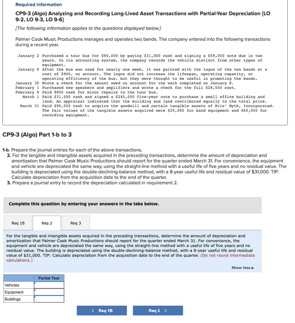 Required information
CP9-3 (Algo) Analyzing and Recording Long-Lived Asset Transactions with Partial-Year Depreciation [LO
9-2, LO 9-3, LO 9-6]
[The following information applies to the questions displayed below.]
Palmer Cook Music Productions manages and operates two bands. The company entered into the following transactions
during a recent year.
January 2 Purchased a tour bus for $90,000 by paying $31,000 cash and signing a $59,000 note due in two
years. In its accounting system, the company records the vehicle distinct from other types of
equipment.
January 8 After the bus was used for nearly one week, it was painted with the logos of the two bands at a
cost of $900, on account. The logos did not increase the lifespan, operating capacity, or
operating efficiency of the bus, but they were thought to be useful in promoting the bands.
January 30 Wrote a check for the amount owed on account for the work completed on January 8.
February 1 Purchased new speakers and amplifiers and wrote a check for the full $28,500 cost.
February 8 Paid $800 cash for minor repairs to the tour bus.
March 1 Paid $31,000 cash and signed a $245,000 five-year note to purchase a small office building and
land. An appraisal indicated that the building and land contributed equally to the total price.
March 31 Paid $90,000 cash to acquire the goodwill and certain tangible assets of Kris' Myth, Incorporated.
The fair values of the tangible assets acquired were $20,000 for band equipment and $60,000 for
recording equipment.
CP9-3 (Algo) Part 1-b to 3
1-b. Prepare the journal entries for each of the above transactions.
2. For the tangible and intangible assets acquired in the preceding transactions, determine the amount of depreciation and
amortization that Palmer Cook Music Productions should report for the quarter ended March 31. For convenience, the equipment
and vehicle are depreciated the same way, using the straight-line method with a useful life of five years and no residual value. The
building is depreciated using the double-declining-balance method, with a 8-year useful life and residual value of $31,000. TIP:
Calculate depreciation from the acquisition date to the end of the quarter.
3. Prepare a journal entry to record the depreciation calculated in requirement 2.
Complete this question by entering your answers in the tabs below.
Req 1B
Req 2
Vehicles
Equipment
Buildings
For the tangible and intangible assets acquired in the preceding transactions, determine the amount of depreciation and
amortization that Palmer Cook Music Productions should report for the quarter ended March 31. For convenience, the
equipment and vehicle are depreciated the same way, using the straight-line method with a useful life of five years and no
residual value. The building is depreciated using the double-declining-balance method, with a 8-year useful life and residual
value of $31,000. TIP: Calculate depreciation from the acquisition date to the end of the quarter. (Do not round intermediate
calculations.)
Req 3
Partial Year
< Req 1B
Req 3 >
Show less