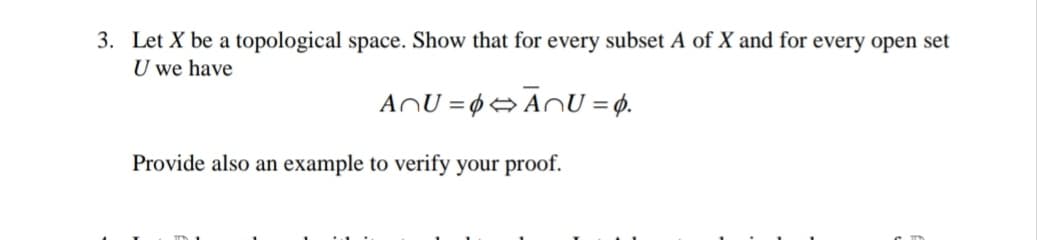 3. Let X be a topological space. Show that for every subset A of X and for every open set
U we have
ANU = 0→ AnU = ø.
Provide also an example to verify your proof.
