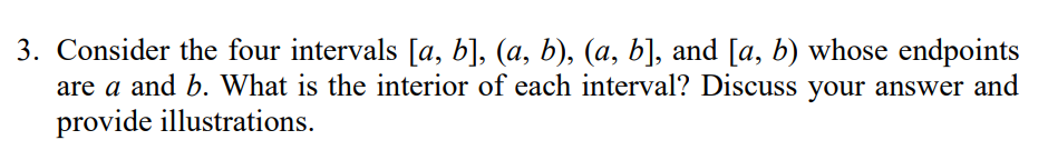 3. Consider the four intervals [a, b], (a, b), (a, b], and [a, b) whose endpoints
are a and b. What is the interior of each interval? Discuss your answer and
provide illustrations.
