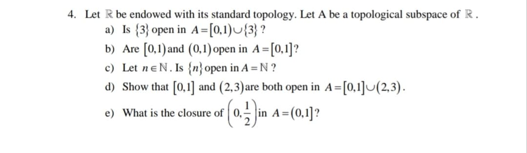 4. Let R be endowed with its standard topology. Let A be a topological subspace of R.
a) Is {3} open in A=[0,1)U{3} ?
b) Are [0,1) and (0,1) open in A=[0,1]?
c) Let neN. Is {n}open in A =N ?
%3D
d) Show that [0,1] and (2,3)are both open in A=[0,1]U(2,3).
e) What is the closure of | 0,
in A=(0,1]?
