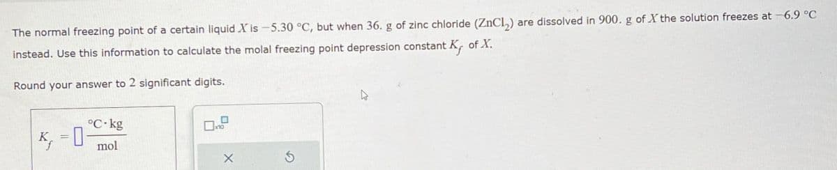 The normal freezing point of a certain liquid X is -5.30 °C, but when 36. g of zinc chloride (ZnCl2) are dissolved in 900. g of X the solution freezes at -6.9 °C
instead. Use this information to calculate the molal freezing point depression constant.
Round your answer to 2 significant digits.
-0-
°C-kg
mol
of X.
X
5