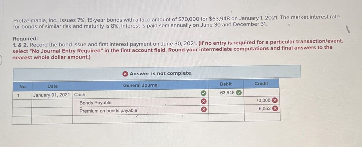 Pretzelmania, Inc., issues 7%, 15-year bonds with a face amount of $70,000 for $63,948 on January 1, 2021. The market interest rate
for bonds of similar risk and maturity is 8%. Interest is paid semiannually on June 30 and December 31.
Required:
1. & 2. Record the bond issue and first interest payment on June 30, 2021. (If no entry is required for a particular transaction/event,
select "No Journal Entry Required" in the first account field. Round your intermediate computations and final answers to the
nearest whole dollar amount.)
No
1
Date
January 01, 2021 Cash
Bonds Payable
Answer is not complete.
General Journal
Debit
Credit
63,948
Premium on bonds payable
×
70,000x
6,052 ×