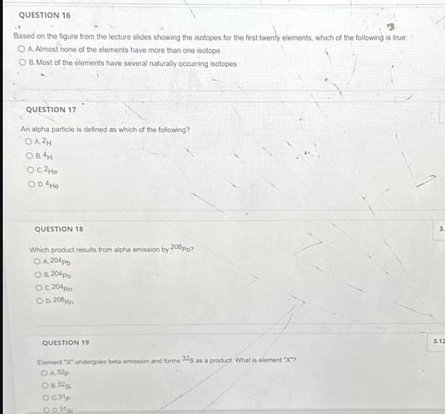 QUESTION 16
Based on the figure from the lecture slides showing the isotopes for the first twenty elements, which of the following is true:
O A. Almost none of the elements have more than one isotope
O B. Most of the elements have several naturally occurring isotopes
QUESTION 17
An alpha particle is defined as which of the following?
OA2H
OB4H
О с. 2не
O D.4He
QUESTION 18
Which product results from alpha emission by 208 po?
O A 204pb
O B. 204 Po
OC 204 Rn
OD.208Rn
QUESTION 19
Element "X" undergoes beta emission and forms 32S as a product. What is element "X"?
OA 32p
08:32gi
OC31p
Op. 31si
3.
3.12