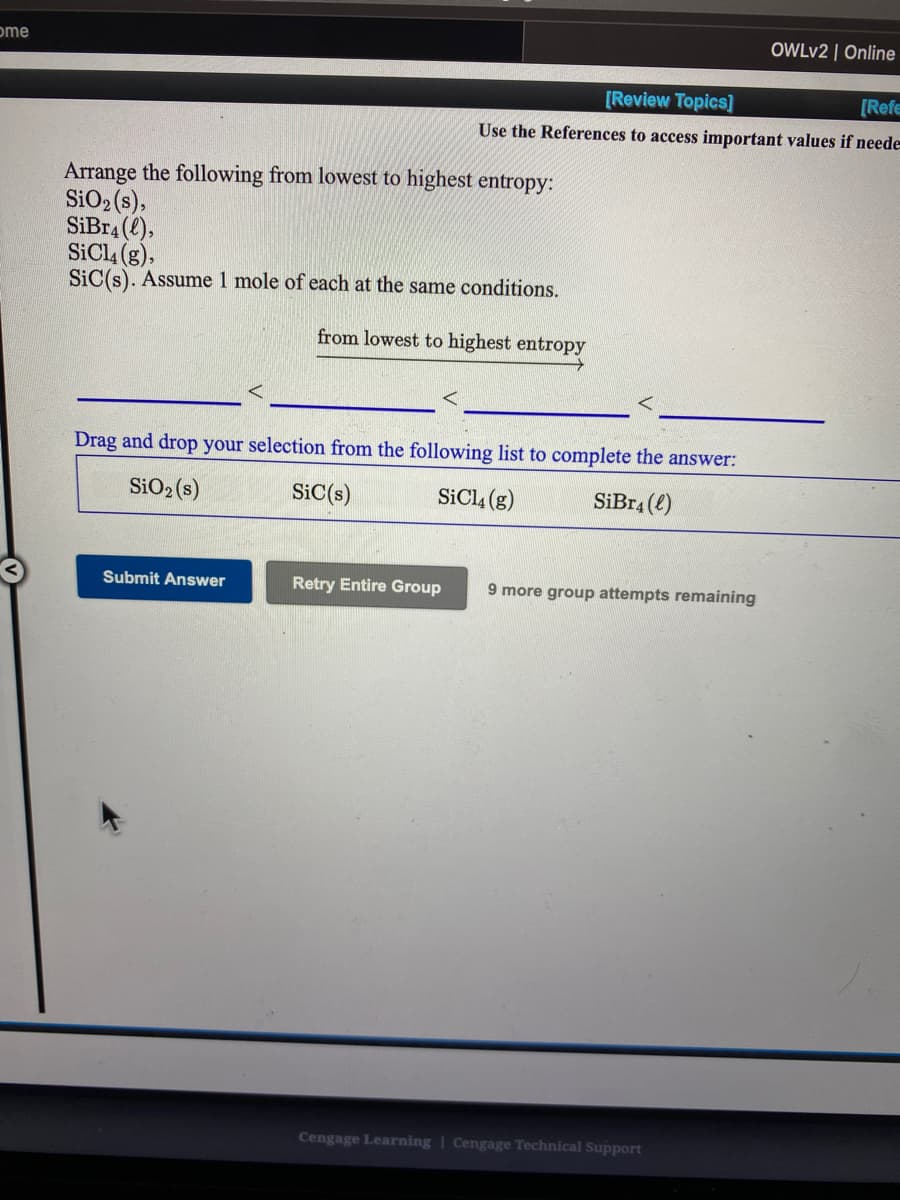 ome
OWLV2 | Online
[Review Topics]
[Refe
Use the References to access important values if neede
Arrange the following from lowest to highest entropy:
SiO2 (s),
SiBr4 (e),
SiCl4 (g),
SiC(s). Assume 1 mole of each at the same conditions.
from lowest to highest entropy
Drag and drop your selection from the following list to complete the answer:
SiO2 (s)
SiC(s)
SICI4 (g)
SiBr4 (2)
Submit Answer
Retry Entire Group
9 more group attempts remaining
Cengage Learning | Cengage Technical SupPport
