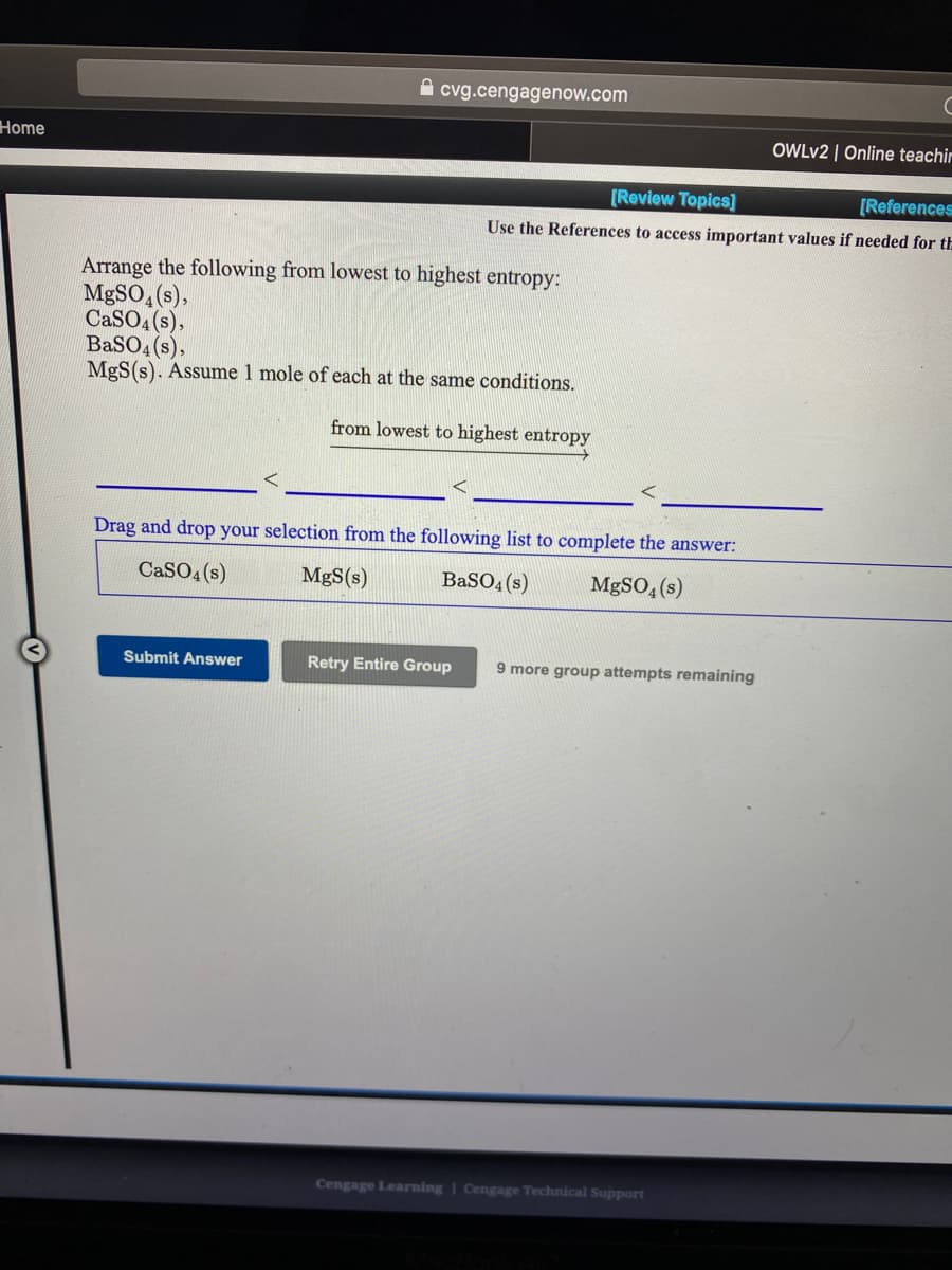 A cvg.cengagenow.com
Home
OWLV2 | Online teachir
[Review Topics]
[References
Use the References to access important values if needed for th
Arrange the following from lowest to highest entropy:
MBSO, (s),
CaSO4 (s),
BaSO4 (s),
MgS(s). Assume 1 mole of each at the same conditions.
from lowest to highest entropy
Drag and drop your selection from the following list to complete the answer:
CaSO4 (s)
MgS(s)
BaSO4 (s)
MgSO, (s)
Submit Answer
Retry Entire Group
9 more group attempts remaining
Cengage Learning | Cengage Technical Support
