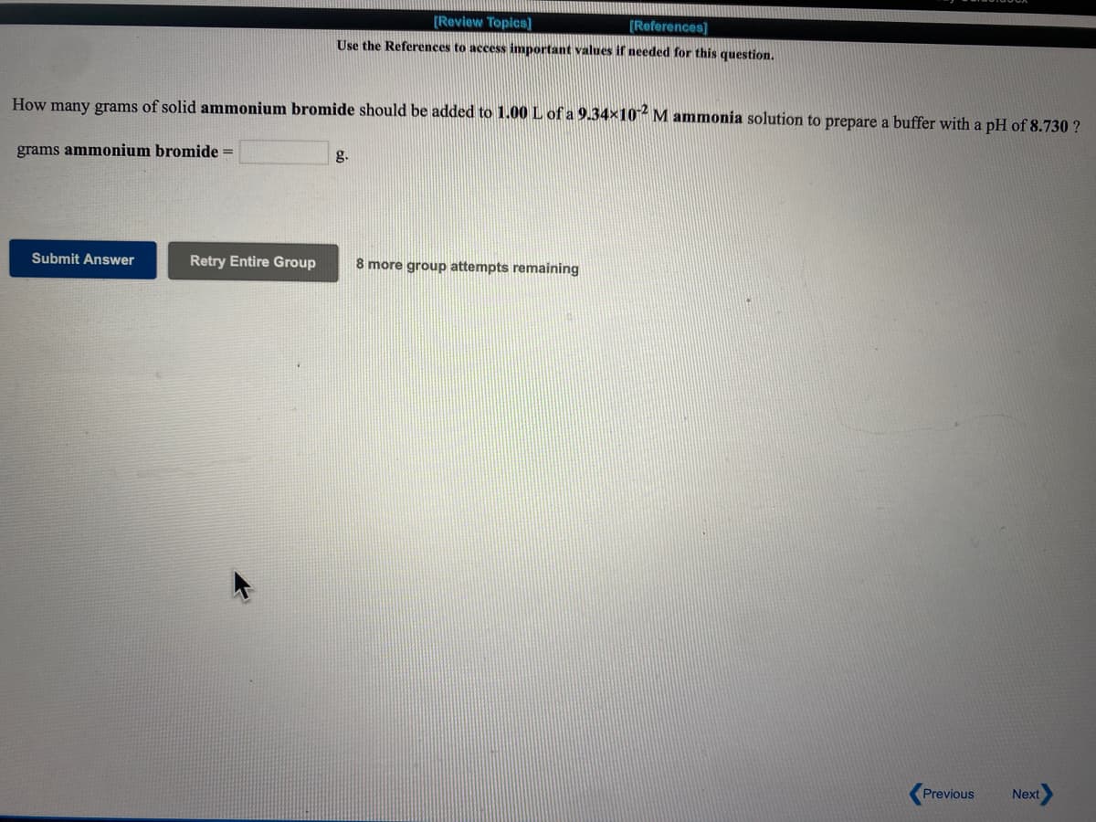 [Review Topics]
[References]
Use the References to access important values if needed for this question.
How many grams of solid ammonium bromide should be added to 1.00 L of a 9.34×10- M ammonia solution to prepare a buffer with a pH of 8.730 ?
grams ammonium bromide =
g.
Submit Answer
Retry Entire Group
8 more group attempts remaining
Previous
Next
