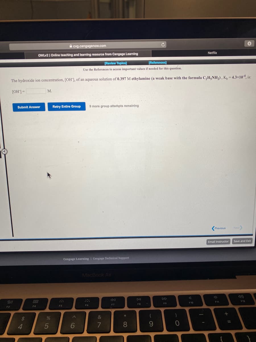 A cvg.cengagenow.com
Netflix
OWLV2 | Online teaching and learning resource from Cengage Learning
[Review Toplcs)
[References)
Use the References to access important values if needed for this question.
The hydroxide ion concentration, [OH°], of an aqueous solution of 0.397 M ethylamine (a weak base with the formula C,H¿NH,), K, = 4.3×104, is:
[OH'] =
М.
Submit Answer
Retry Entire Group
9 more group atterhpts remaining
(Previous
Next
Email Instructor
Save and Exit
Cengage Learning | Cengage Technical Support
MacBook Air
DD
80
F12
F10
F11
F9
F7
FB
F4
F5
F6
F3
24
&
4.
5
7
8
9.
