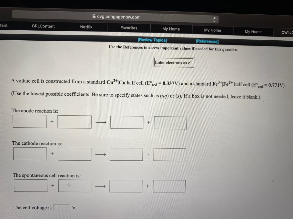 cvg.cengagenow.com
tent
GRLContent
Netflix
Favorites
My Home
My Home
My Home
OWLV2
[Review Topics]
[References]
Use the References to access important values if needed for this question.
Enter electrons as e
A voltaic cell is constructed from a standard Cu²*|Cu half cell (E°,
= 0.337V) and a standard FeFe2+ half cell (E°,
red
red 0.771V).
(Use the lowest possible coefficients. Be sure to specify states such as (ag) or (s). If a box is not needed, leave it blank.)
The anode reaction is:
+
The cathode reaction is:
+
+
The spontaneous cell reaction is:
+
The cell voltage is
V.
