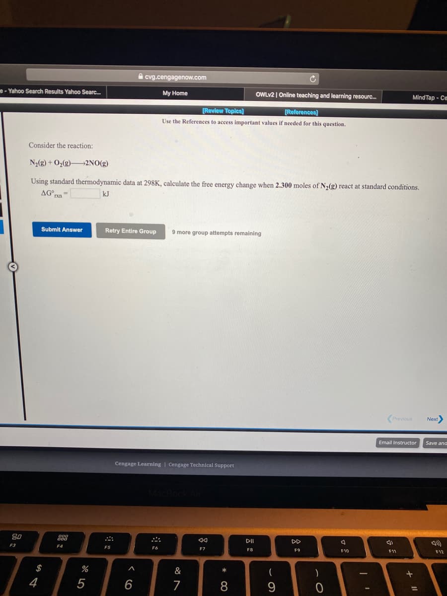 A cvg.cengagenow.com
e- Yahoo Search Results Yahoo Searc.
My Home
OWLV2 | Online teaching and learning resourc.
Mind Tap - Ce
[Review Topics]
[References]
Use the References to access important values if needed for this question.
Consider the reaction:
N2(g) + O2(g)2NO(g)
Using standard thermodynamic data at 298K, calculate the free energy change when 2.300 moles of N2(g) react at standard conditions.
AG°pn=
kJ
Submit Answer
Retry Entire Group
9 more group attempts remaining
(Previous
Next>
Email Instructor
Save and
Cengage Learning | Cengage Technical Support
80
DII
DD
F3
F4
F5
F6
F7
F8
F9
F10
F11
F12
$
%
&
一
4
5
6
7
8
9.
%3D
