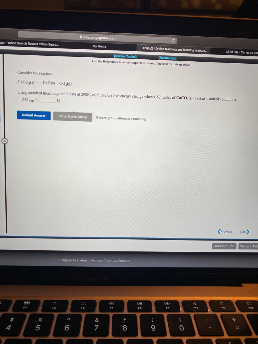A cvg.cengagenow.com
age - Yahoo Search Results Yahoo Searc.
My Home
OWLV2 | Online teaching and learning resourc.
MindTap - Cengage Lea
[Review Topics)
[References)
Use the References to access important values if needed for this question.
Consider the reaction:
CaCO3(s)→CaO(s) + CO2(g)
Using standard thermodynamic data at 298K, calculate the free energy change when 1.57 moles of CaCO3(s) react at standard conditions.
kJ
Submit Answer
Retry Entire Group
9 more group attempts remaining
Previous
Next
Email Instructor
Save and Exit
Cengage Learning | Cengage Technical Support
MacBook Air
DI
DD
フ
000
F11
F12
F9
F10
F6
F7
F8
F4
F5
$
%
&
4
* 00
