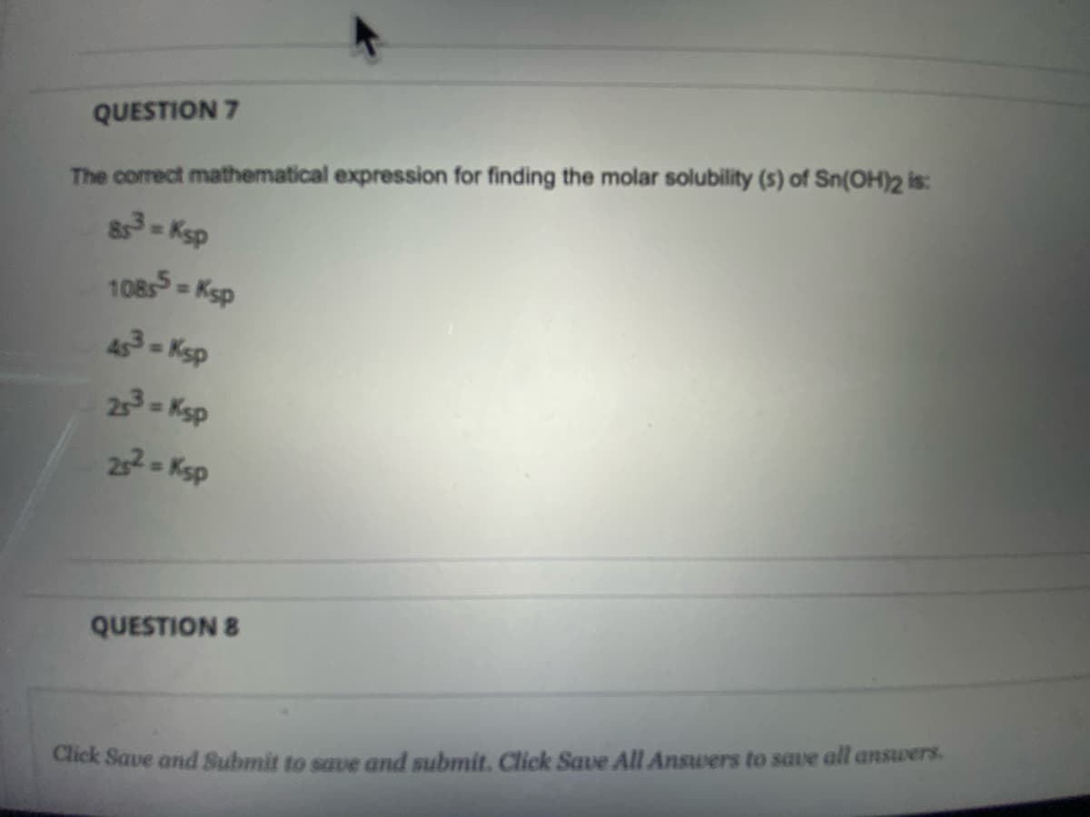 QUESTION 7
The correct mathematical expression for finding the molar solubility (s) of Sn(OH)2 is:
83-Ksp
108s = Ksp
453-Ksp
23- Ksp
22- Ksp
QUESTION 8
Click Save and Submit to save and submit. Click Save All Answers to save all answers.
