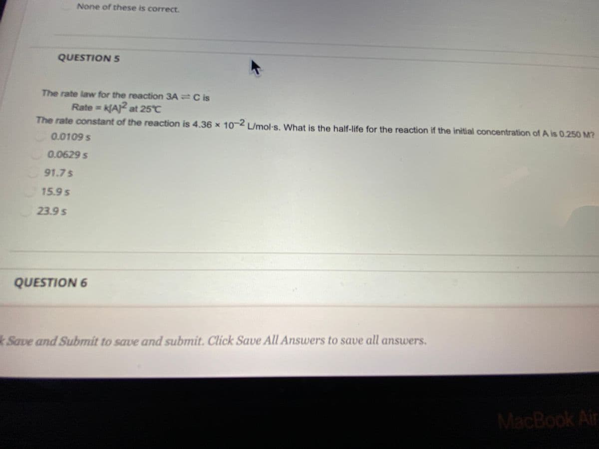 None of these is correct.
QUESTION 5
The rate law for the reaction 3A =C is
Rate = k[A)2 at 25°C
The rate constant of the reaction is 4.36 x 10-2 L/mol-s. What is the half-life for the reaction if the initial concentration of A is 0.250 M?
0.0109 s
0.0629 s
91.7 $
15.9 s
23.9 s
QUESTION 6
kSave and Submit to save and submit. Click Save All Answers to save all answers.
MacBook Air
