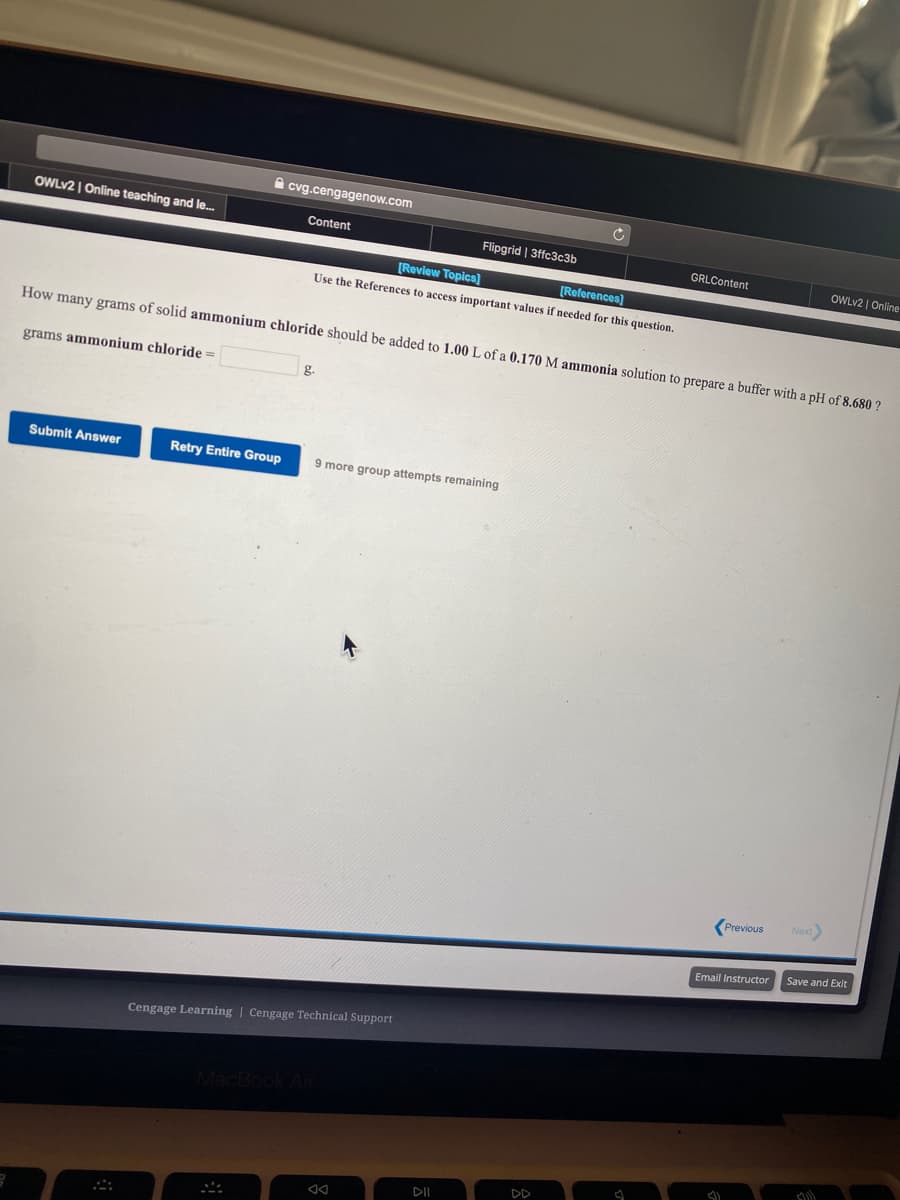 A cvg.cengagenow.com
OWLV2 | Online teaching and le.
Content
Flipgrid | 3ffc3c3b
GRLContent
OWLV2 | Online
[Review Topics]
[References)
Use the References to access important values if needed for this question.
How many grams of solid ammonium chloride should be added to 1.00 L of a 0.170 M ammonia solution to prepare a buffer with a pH of 8.680 ?
grams ammonium chloride =
g.
Submit Answer
Retry Entire Group
more group attempts remaining
Previous
Next)
Save and Exit
Email Instructor
Cengage Learning | Cengage Technical Support
MacB
DD
DII
