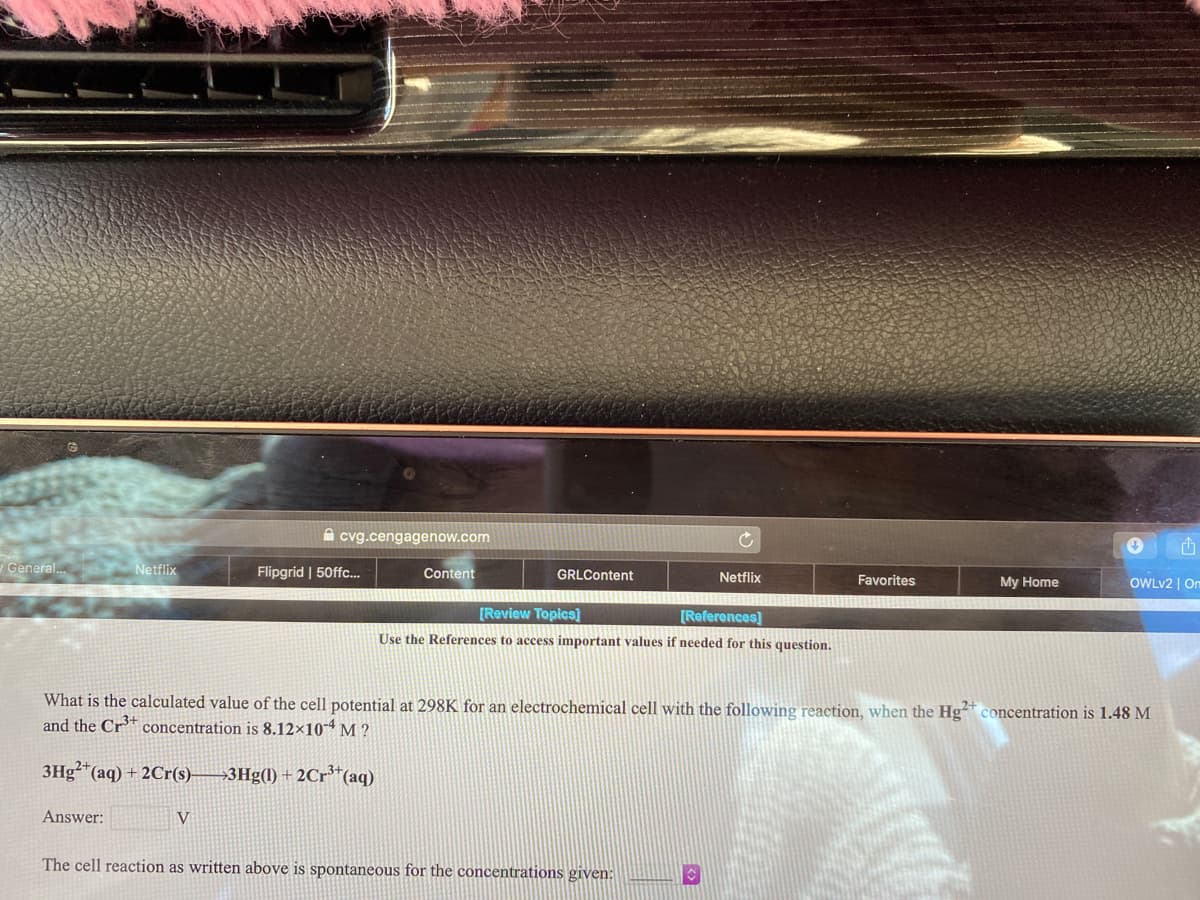A cvg.cengagenow.com
yGeneral.
Netflix
Flipgrid | 50ffc.
Content
GRLContent
Netflix
Favorites
My Home
OWLV2 | On
[Review Topics]
[References]
Use the References to access important values if needed for this question.
What is the calculated value of the cell potential at 298K for an electrochemical cell with the following reaction, when the Hg* concentration is 1.48 M
and the Cr* concentration is 8.12×104 M ?
3Hg*(aq) + 2Cr(s)-
3Hg(1) + 2Cr³*(aq)
Answer:
V
The cell reaction as written above is spontaneous for the concentrations given:
