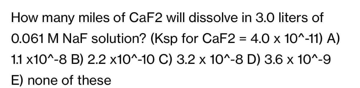 How many miles of CaF2 will dissolve in 3.0 liters of
0.061 M NaF solution? (Ksp for CaF2 = 4.0 x 10^-11) A)
1.1 x10^-8 B) 2.2 x10^-10 C) 3.2 x 10^-8 D) 3.6 x 10^-9
E) none of these
