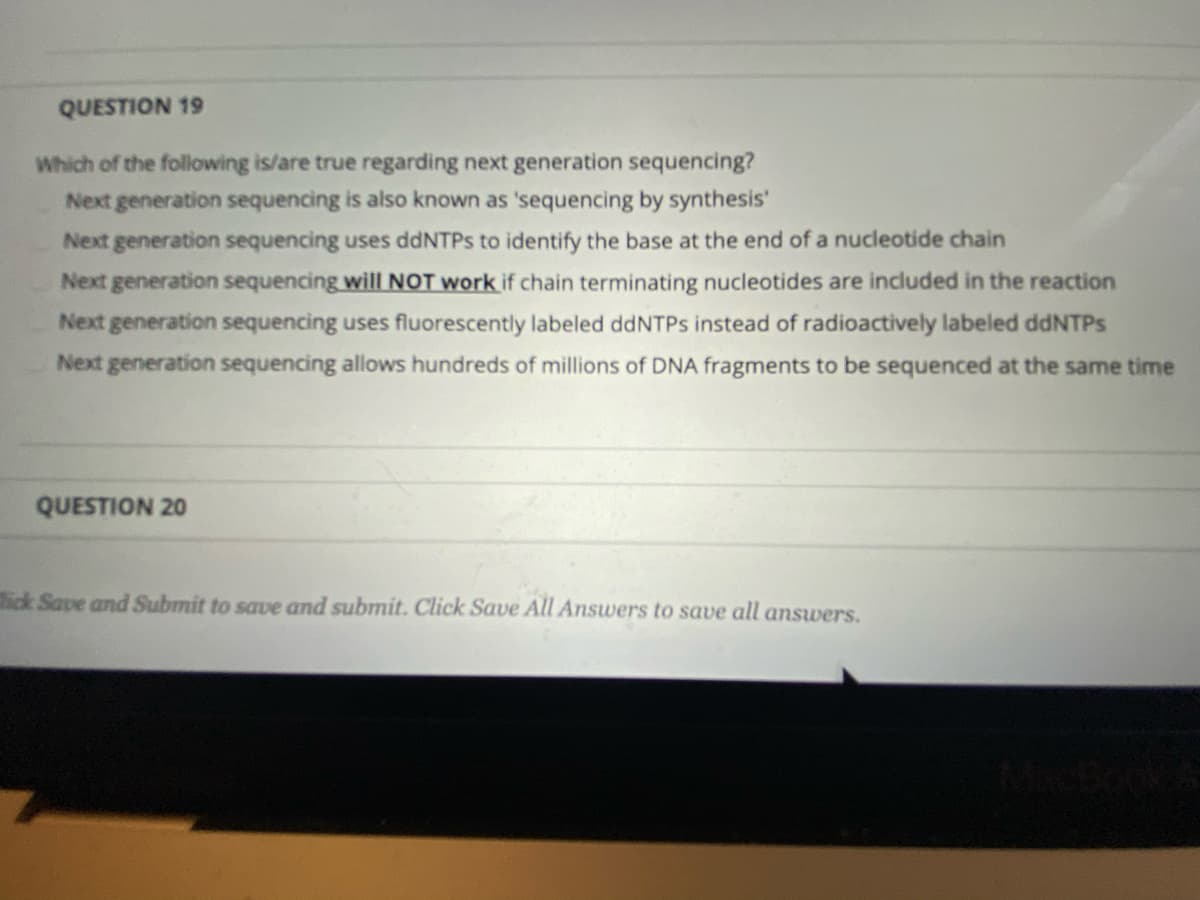 QUESTION 19
Which of the following is/are true regarding next generation sequencing?
Next generation sequencing is also known as 'sequencing by synthesis'
Next generation sequencing uses ddNTPS to identify the base at the end of a nucleotide chain
Next generation sequencing will NOT work if chain terminating nucleotides are included in the reaction
Next generation sequencing uses fluorescently labeled ddNTPs instead of radioactively labeled ddNTPs
Next generation sequencing allows hundreds of millions of DNA fragments to be sequenced at the same time
QUESTION 20
tick Save and Submit to save and submit. Click Save All Answers to save all answers.
