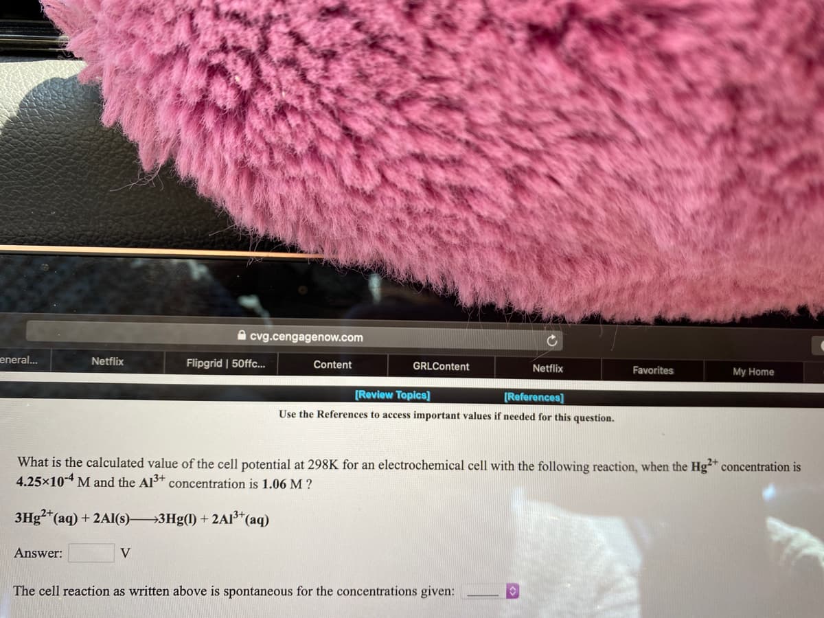 A cvg.cengagenow.com
eneral...
Netflix
Flipgrid | 50ffc...
Content
GRLContent
Netflix
Favorites
My Home
[Review Topics]
[References]
Use the References to access important values if needed for this question.
What is the calculated value of the cell potential at 298K for an electrochemical cell with the following reaction, when the Hg** concentration is
4.25×10-4 M and the Al3+ concentration is 1.06 M ?
3Hg²"(aq) + 2AI(s)3Hg(1) + 2AI³*(aq)
Answer:
V
The cell reaction as written above is spontaneous for the concentrations given:
