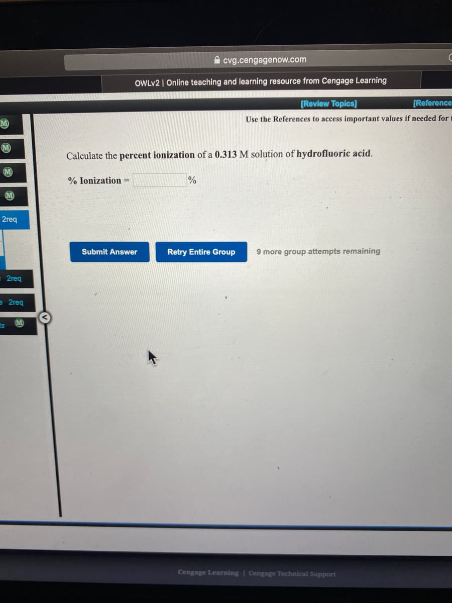 A cvg.cengagenow.com
OWLV2 | Online teaching and learning resource from Cengage Learning
(Review Topics]
[Reference
Use the References to access important values if needed for
M
M
Calculate the percent ionization of a 0.313 M solution of hydrofluoric acid.
% Ionization =
M)
2req
Submit Answer
Retry Entire Group
9 more group attempts remaining
2req
s 2req
is
Cengage Learning | Cengage Technical Support
