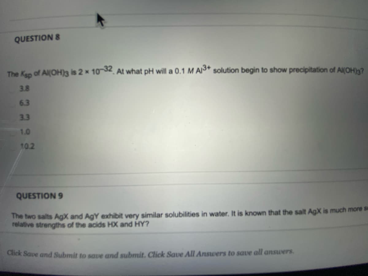 QUESTION 8
The Kep of Al(OH)3 is 2 x 10 32 At what pH will a 0.1 M AI3* solution begin to show precipitation of Al(OH)g?
3.8
6.3
3.3
1.0
10.2
QUESTION 9
The two salts AgX and AgY exhibit very similar solubilities in water. It is known that the salt AgX is much more su
relative strengths of the acids HX and HY?
Cick Save and Submit to saue and submit. Click Save All Answers to save all answers.
