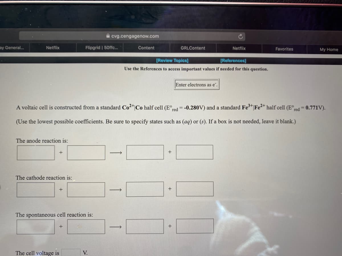 A cvg.cengagenow.com
ay General..
Netflix
Flipgrid | 50ffc...
Content
GRLContent
Netflix
Favorites
My Home
[Review Topics]
[References]
Use the References to access important values if needed for this question.
Enter electrons as e".
A voltaic cell is constructed from a standard Co2*jCo half cell (E°red=-0.280V) and a standard Fe Fe²* half cell (E°d = 0.771V).
(Use the lowest possible coefficients. Be sure to specify states such as (aq) or (s). If a box is not needed, leave it blank.)
The anode reaction is:
+
The cathode reaction is:
+
The spontaneous cell reaction is:
The cell voltage is
V.
