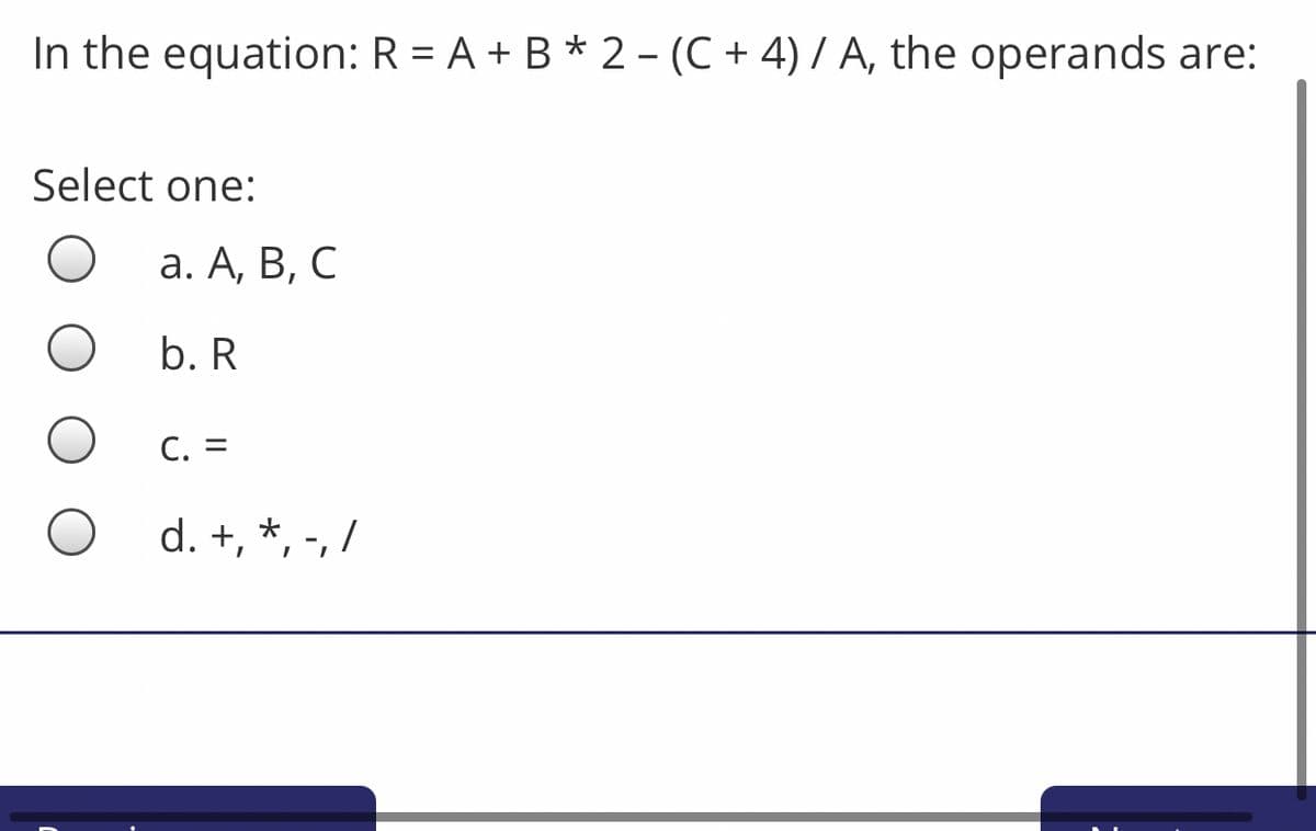 In the equation: R = A + B * 2 - (C + 4) / A, the operands are:
Select one:
а. А, В, С
b. R
С. 3
d. +, *, -, /
