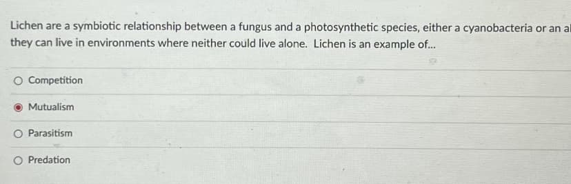 Lichen are a symbiotic relationship between a fungus and a photosynthetic species, either a cyanobacteria or an al
they can live in environments where neither could live alone. Lichen is an example of...
O Competition
Mutualism
O Parasitism
O Predation
