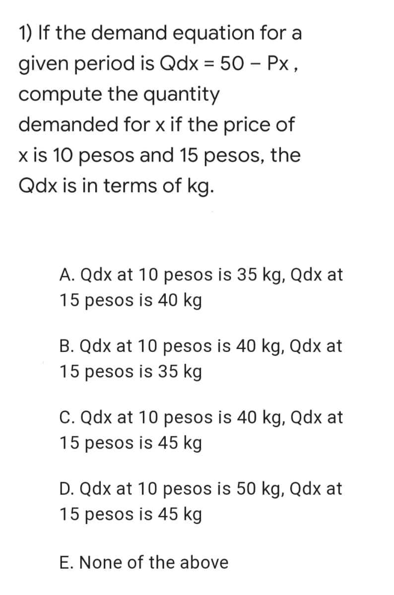 1) If the demand equation for a
given period is Qdx = 50 – Px,
compute the quantity
demanded for x if the price of
x is 10 pesos and 15 pesos, the
Qdx is in terms of kg.
A. Qdx at 10 pesos is 35 kg, Qdx at
15 pesos is 40 kg
B. Qdx at 10 pesos is 40 kg, Qdx at
15 pesos is 35 kg
C. Qdx at 10 pesos is 40 kg, Qdx at
15 pesos is 45 kg
D. Qdx at 10 pesos is 50 kg, Qdx at
15 pesos is 45 kg
E. None of the above
