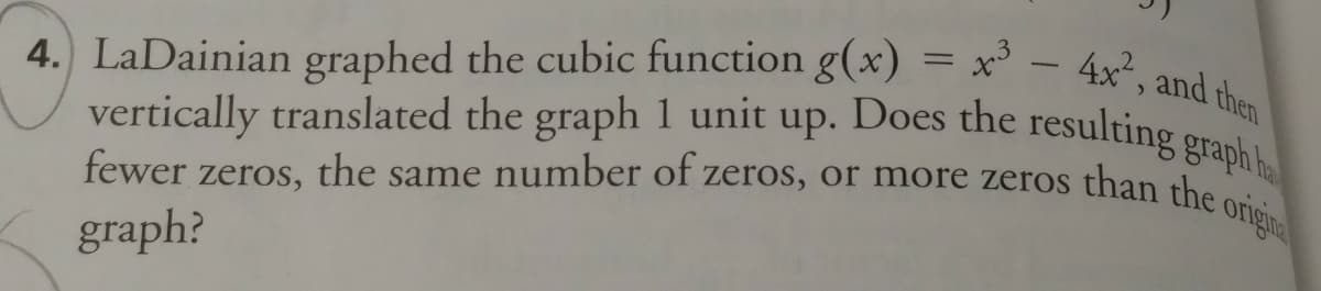 4. LaDainian graphed the cubic function g(x) = x³ – 4x², and then
vertically translated the graph 1 unit up. Does the resulting graph ha
fewer zeros, the same number of zeros, or more zeros than the
graph?
