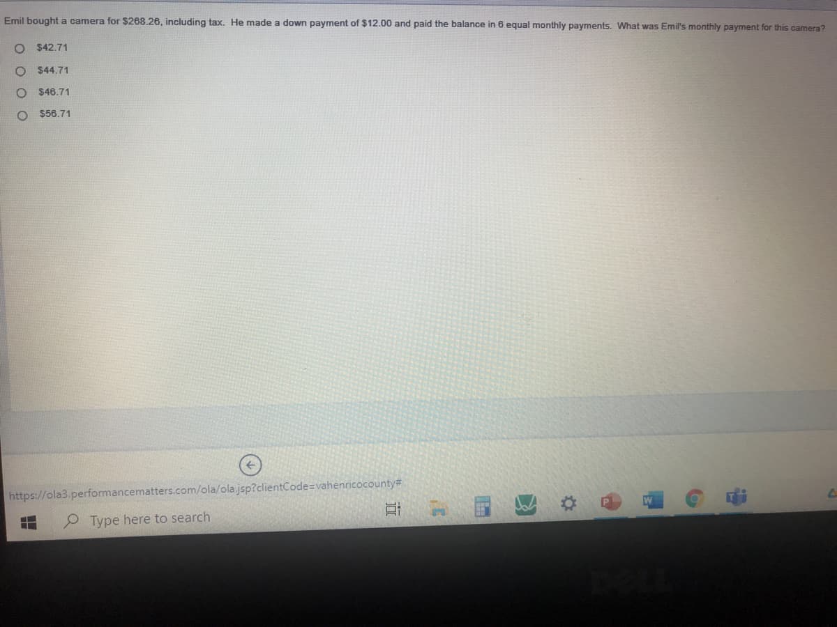Emil bought a camera for $268.26, including tax. He made a down payment of $12.00 and paid the balance in 6 equal monthly payments. What was Emil's monthly payment for this camera?
$42.71
O $44.71
O $46.71
O $56.71
https://ola3.performancematters.com/ola/ola.jsp?clientCode=vahenricocounty#
P Type here to search
