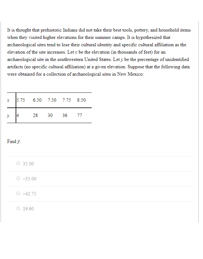 It is thought that prehistoric Indians did not take their best tools, pottery, and household items
when they visited higher elevations for their summer camps. It is hypothesized that
archaeological sites tend to lose their cultural identity and specific cultural affiliation as the
elevation of the site increases. Let x be the elevation (in thousands of feet) for an
archaeological site in the southwestern United States. Let y be the percentage of unidentified
artifacts (no specific cultural affiliation) at a given elevation. Suppose that the following data
were obtained for a collection of archaeological sites in New Mexico:
x
y
5.75 6.50 7.50 7.75 8.50
Find y.
28 30 36 77
35.00
-35.00
-42.75
19.60